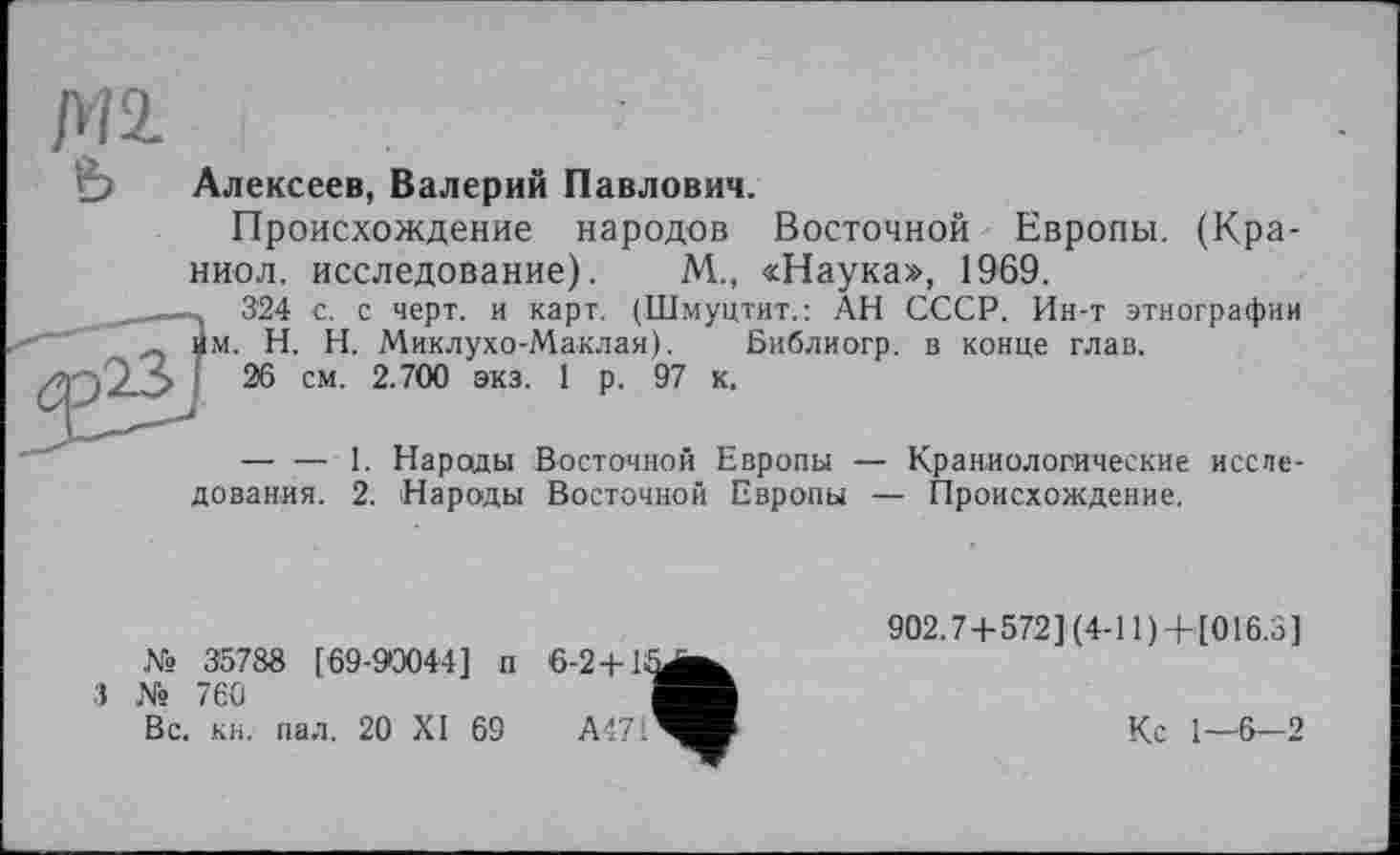 ﻿Ml
&
Алексеев, Валерий Павлович.
Происхождение народов Восточной Европы. (Кра-ниол. исследование). М., «Наука», 1969.
~. 324 с. с черт, и карт. (Шмуцтит.: АН СССР. Ин-т этнографии им. H. Н. Миклухо-Маклая).
26 см. 2.700 экз. 1 р. 97
Библиогр. в конце глав, к.
— — 1. Народы Восточной
Восточной Европы — Происхождение.
дования. 2. Народы
Европы — Краниологические иссле-
№ 35788 [69-90044] п
3 № 760
Вс. кн. пал. 20 XI 69
902.7 + 572](4-11) + [016.3]
Кс 1—6-2